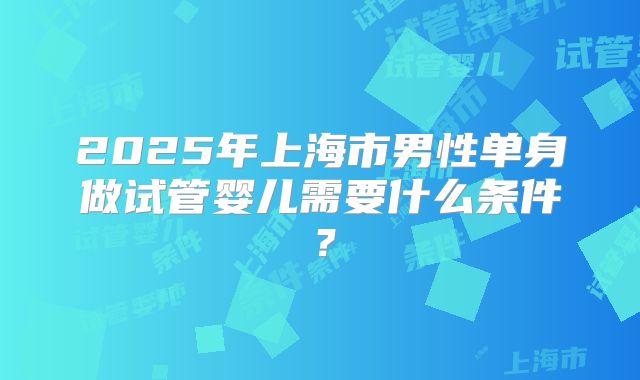 2025年上海市男性单身做试管婴儿需要什么条件?
