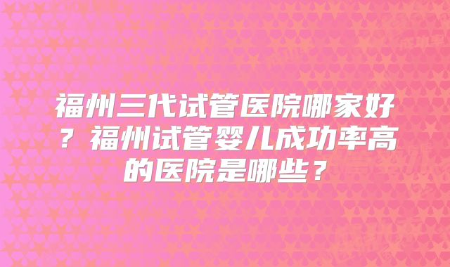 福州三代试管医院哪家好？福州试管婴儿成功率高的医院是哪些？