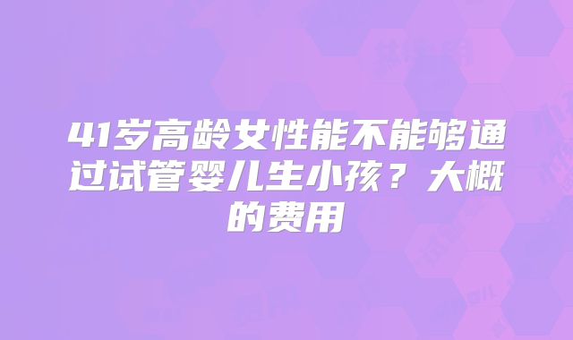 41岁高龄女性能不能够通过试管婴儿生小孩？大概的费用