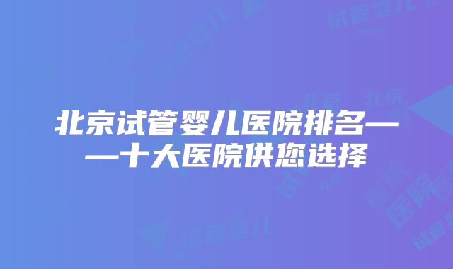 北京试管婴儿医院排名——十大医院供您选择