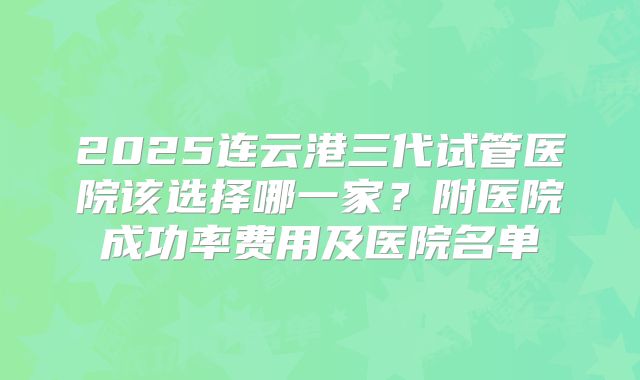 2025连云港三代试管医院该选择哪一家?附医院成功率费用及医院名单