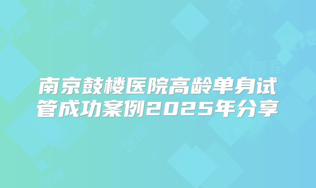 南京鼓楼医院高龄单身试管成功案例2025年分享