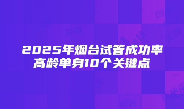 2025年烟台试管成功率高龄单身10个关键点