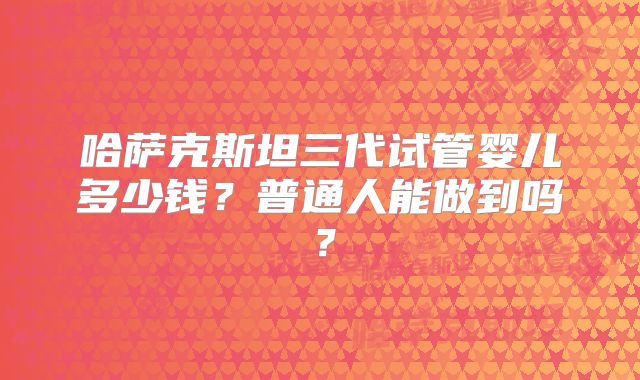 哈萨克斯坦三代试管婴儿多少钱?普通人能做到吗?
