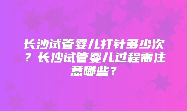 长沙试管婴儿打针多少次？长沙试管婴儿过程需注意哪些？