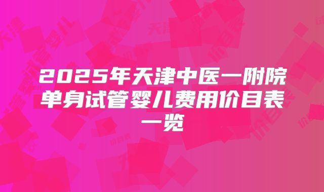 2025年天津中医一附院单身试管婴儿费用价目表一览