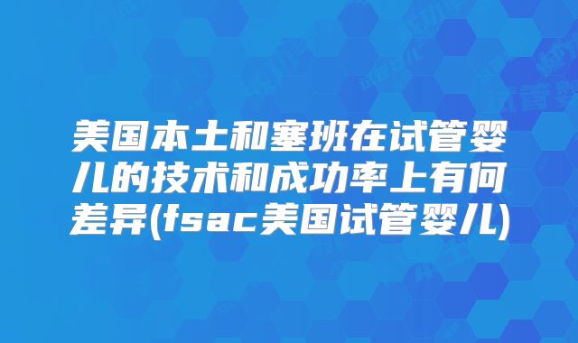 美国本土和塞班在试管婴儿的技术和成功率上有何差异(fsac美国试管婴儿)