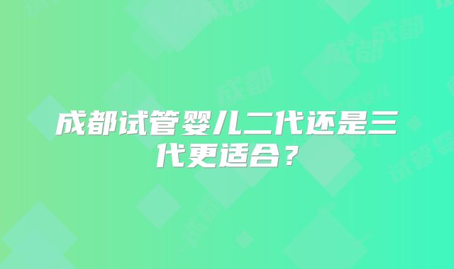 成都试管婴儿二代还是三代更适合？