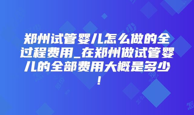郑州试管婴儿怎么做的全过程费用_在郑州做试管婴儿的全部费用大概是多少!