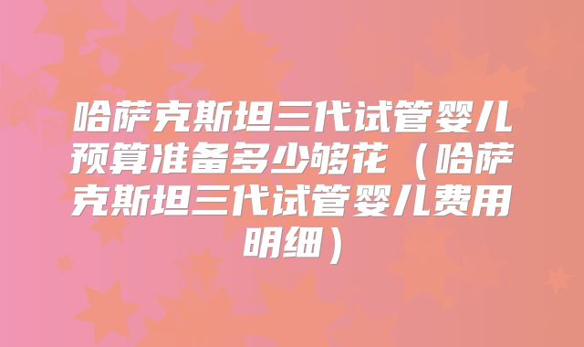 哈萨克斯坦三代试管婴儿预算准备多少够花(哈萨克斯坦三代试管婴儿费用明细)