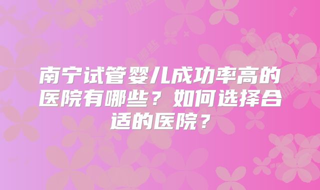南宁试管婴儿成功率高的医院有哪些?如何选择合适的医院?