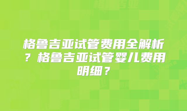 格鲁吉亚试管费用全解析?格鲁吉亚试管婴儿费用明细?