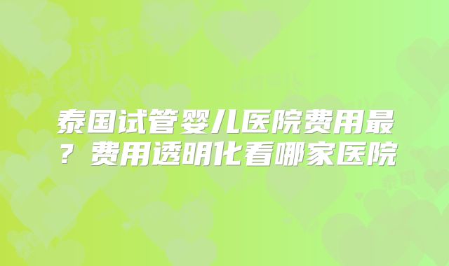 泰国试管婴儿医院费用最？费用透明化看哪家医院