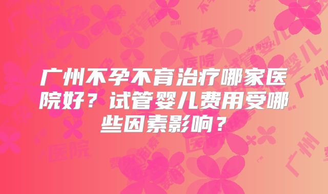 广州不孕不育治疗哪家医院好?试管婴儿费用受哪些因素影响?