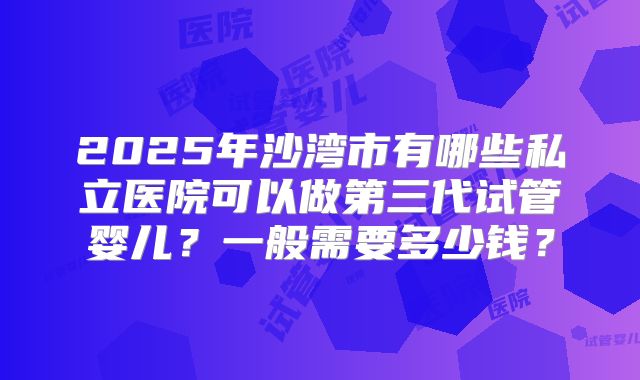 2025年沙湾市有哪些私立医院可以做第三代试管婴儿?一般需要多少钱?