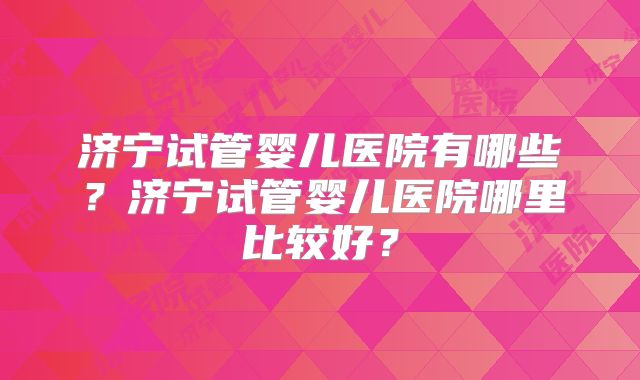 济宁试管婴儿医院有哪些？济宁试管婴儿医院哪里比较好？
