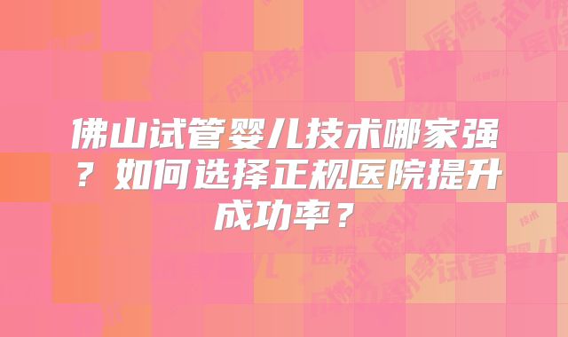 佛山试管婴儿技术哪家强？如何选择正规医院提升成功率？