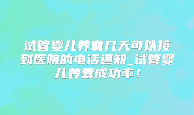 试管婴儿养囊几天可以接到医院的电话通知_试管婴儿养囊成功率！