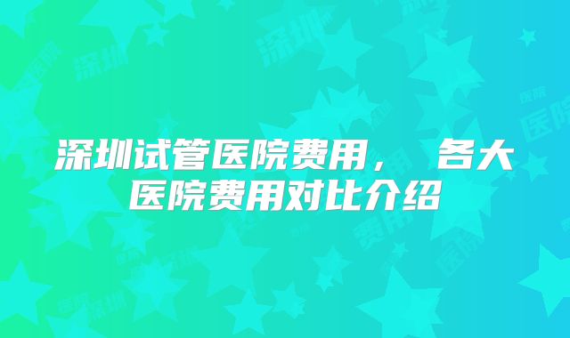 深圳试管医院费用， 各大医院费用对比介绍