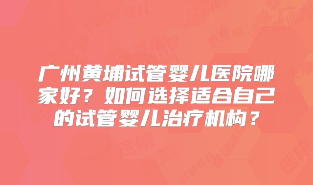 广州黄埔试管婴儿医院哪家好？如何选择适合自己的试管婴儿治疗机构？