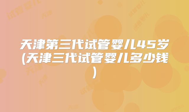 天津第三代试管婴儿45岁(天津三代试管婴儿多少钱)