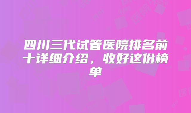 四川三代试管医院排名前十详细介绍，收好这份榜单