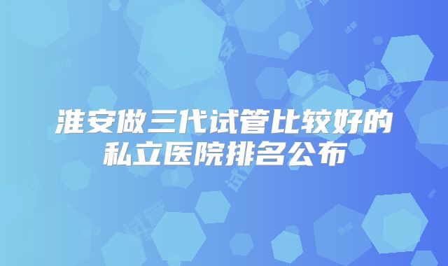 淮安做三代试管比较好的私立医院排名公布