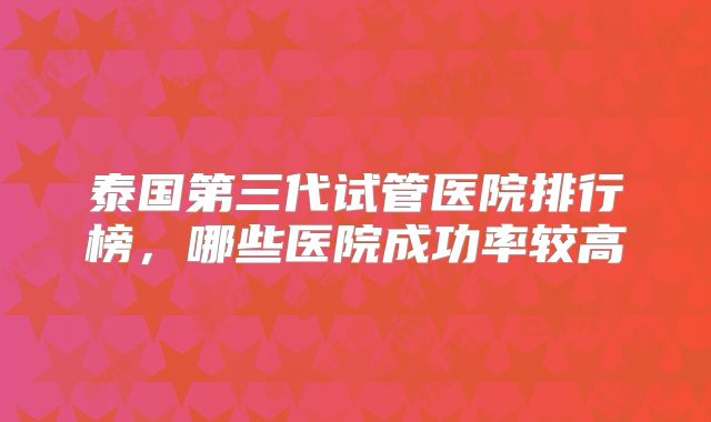 泰国第三代试管医院排行榜，哪些医院成功率较高