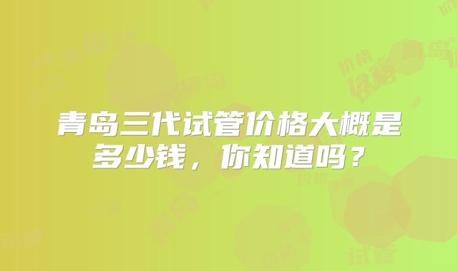青岛三代试管价格大概是多少钱,你知道吗?