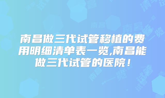 南昌做三代试管移植的费用明细清单表一览,南昌能做三代试管的医院！
