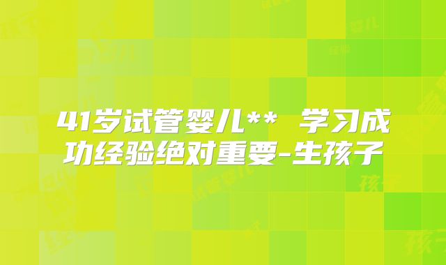 41岁试管婴儿** 学习成功经验绝对重要-生孩子