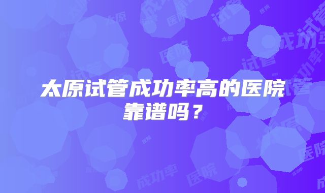 太原试管成功率高的医院靠谱吗？