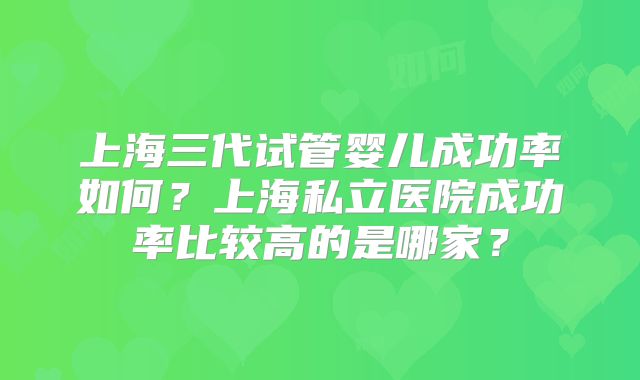 上海三代试管婴儿成功率如何?上海私立医院成功率比较高的是哪家?