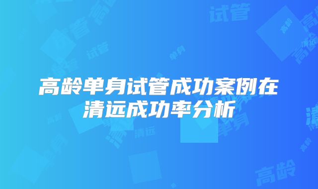 高龄单身试管成功案例在清远成功率分析