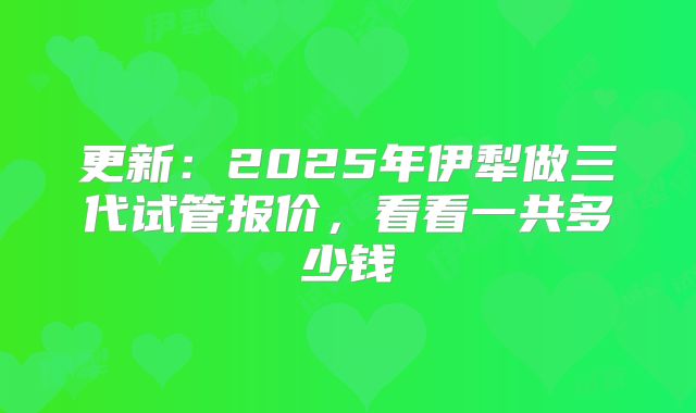 更新:2025年伊犁做三代试管报价,看看一共多少钱