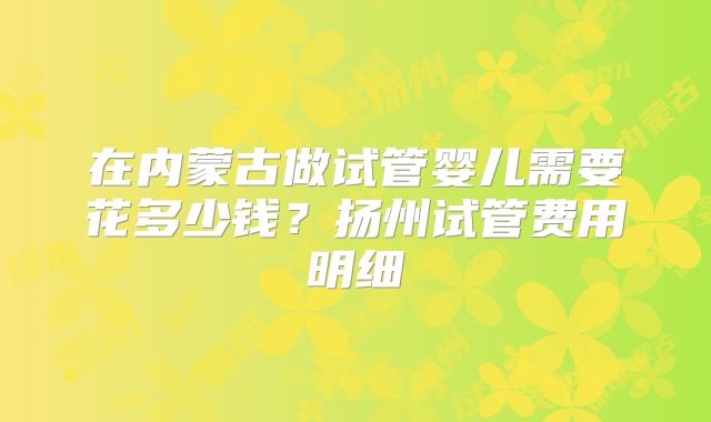 在内蒙古做试管婴儿需要花多少钱?扬州试管费用明细