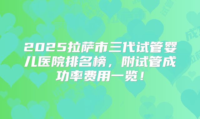 2025拉萨市三代试管婴儿医院排名榜,附试管成功率费用一览!