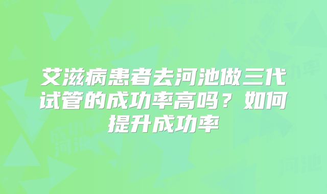 艾滋病患者去河池做三代试管的成功率高吗?如何提升成功率