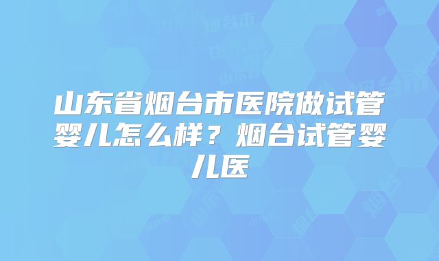 山东省烟台市医院做试管婴儿怎么样？烟台试管婴儿医