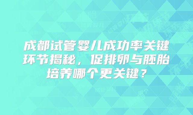 成都试管婴儿成功率关键环节揭秘，促排卵与胚胎培养哪个更关键？