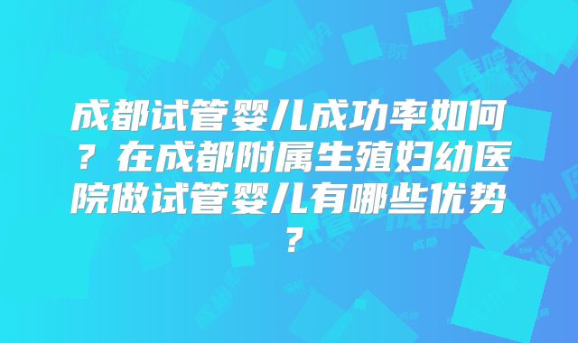 成都试管婴儿成功率如何?在成都附属生殖妇幼医院做试管婴儿有哪些优势?
