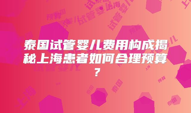 泰国试管婴儿费用构成揭秘上海患者如何合理预算?