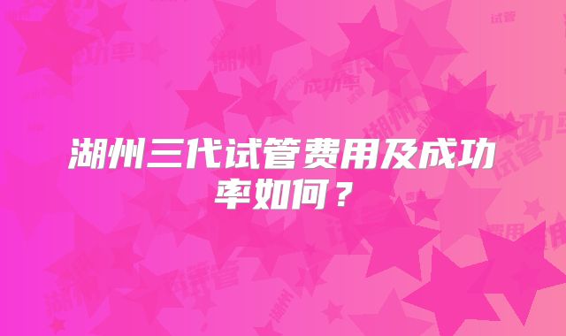 湖州三代试管费用及成功率如何?