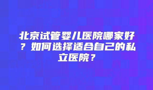 北京试管婴儿医院哪家好？如何选择适合自己的私立医院？