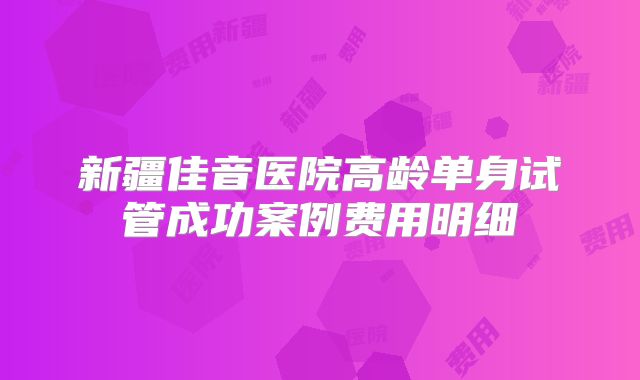 新疆佳音医院高龄单身试管成功案例费用明细