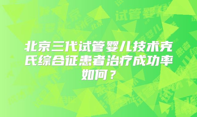 北京三代试管婴儿技术克氏综合征患者治疗成功率如何?