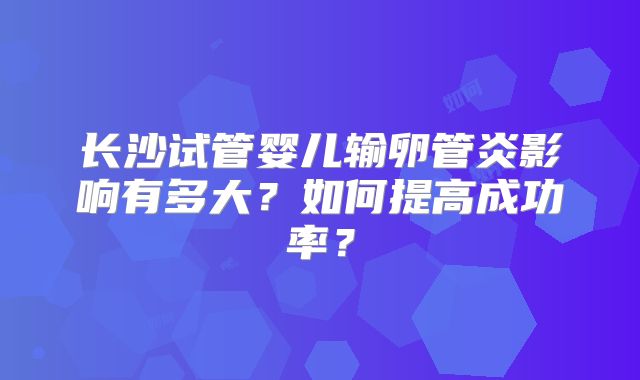 长沙试管婴儿输卵管炎影响有多大？如何提高成功率？