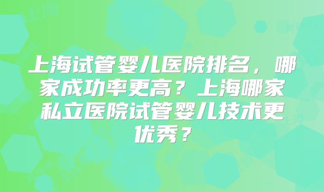 上海试管婴儿医院排名,哪家成功率更高?上海哪家私立医院试管婴儿技术更优秀?