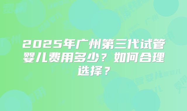 2025年广州第三代试管婴儿费用多少?如何合理选择?