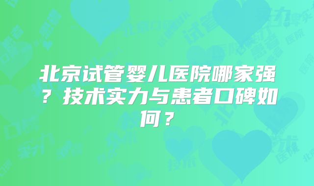 北京试管婴儿医院哪家强？技术实力与患者口碑如何？